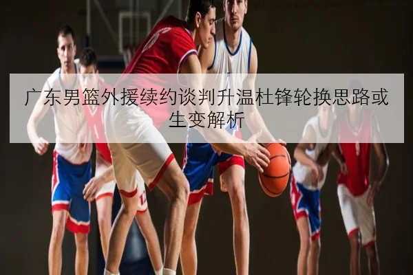 广东男篮外援续约谈判升温杜锋轮换思路或生变解析
