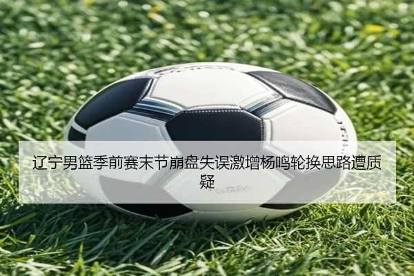 辽宁男篮季前赛末节崩盘失误激增杨鸣轮换思路遭质疑